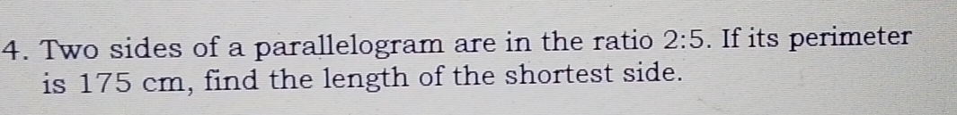 Two sides of a parallelogram are in the ratio 2:5. If its perimeter 
is 175 cm, find the length of the shortest side.