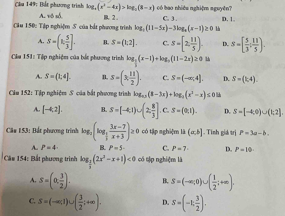 Bất phương trình log _4(x^2-4x)>log _2(8-x) có bao nhiêu nghiệm nguyên?
A. vô số. B. 2 . C. 3 . D. 1.
Câu 150: Tập nghiệm S của bất phương trình log _2(11-5x)-3log _8(x-1)≥ 0 là
A. S=(1; 5/3 ]. B. S=(1;2]. C. S=[2; 11/5 ). D. S=[ 5/3 ; 11/5 ).
Câu 151: Tập nghiệm của bất phương trình log _ 1/3 (x-1)+log _3(11-2x)≥ 0 là
A. S=(1;4]. B. S=(3; 11/2 ). C. S=(-∈fty ;4]. D. S=(1;4).
Câu 152: Tập nghiệm S của bất phương trình log _0.5(8-3x)+log _2(x^2-x)≤ 0 là
A. [-4;2]. B. S=[-4;1)∪ (2; 8/3 ]. C. S=(0;1). D. S=[-4;0)∪ (1;2].
Câu 153: Bất phương trình log _2(log _ 1/3  (3x-7)/x+3 )≥ 0 có tập nghiệm là (a;b]. Tính giá trị P=3a-b.
A. P=4· B. P=5· C. P=7· D. P=10·
Câu 154: Bất phương trình log _ 2/3 (2x^2-x+1)<0</tex> có tập nghiệm là
A. S=(0; 3/2 ). S=(-∈fty ;0)∪ ( 1/2 ;+∈fty ).
B.
C. S=(-∈fty ;1)∪ ( 3/2 ;+∈fty ). S=(-1; 3/2 ).
D.