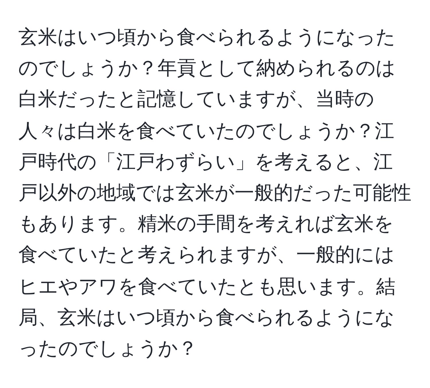 玄米はいつ頃から食べられるようになったのでしょうか？年貢として納められるのは白米だったと記憶していますが、当時の人々は白米を食べていたのでしょうか？江戸時代の「江戸わずらい」を考えると、江戸以外の地域では玄米が一般的だった可能性もあります。精米の手間を考えれば玄米を食べていたと考えられますが、一般的にはヒエやアワを食べていたとも思います。結局、玄米はいつ頃から食べられるようになったのでしょうか？