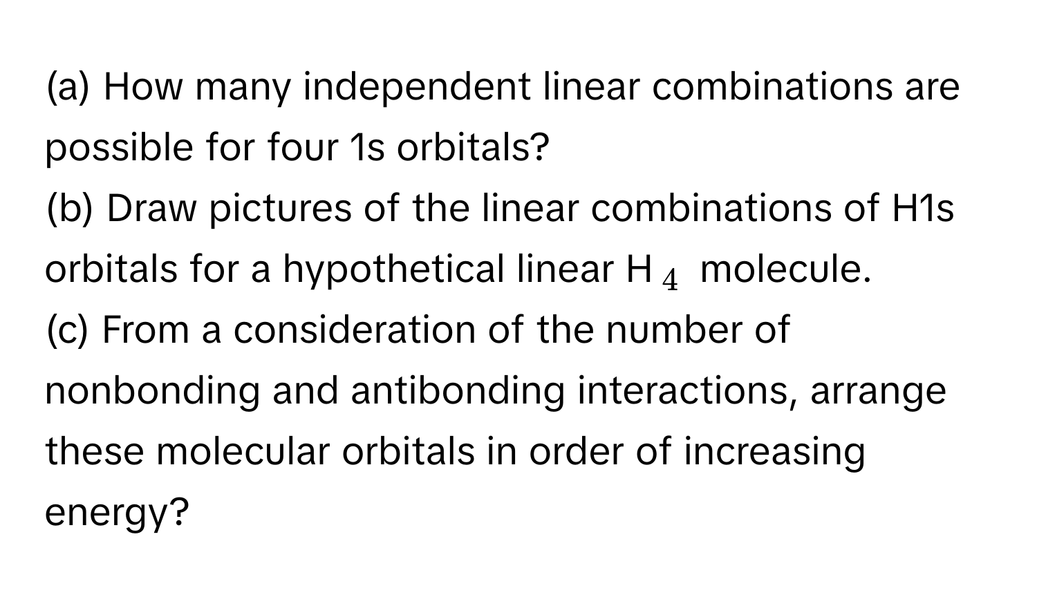 How many independent linear combinations are possible for four 1s orbitals?

(b) Draw pictures of the linear combinations of H1s orbitals for a hypothetical linear H$_4$ molecule. 

(c) From a consideration of the number of nonbonding and antibonding interactions, arrange these molecular orbitals in order of increasing energy?