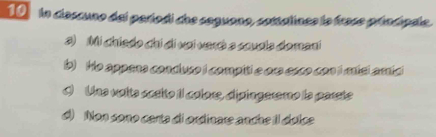 in clascuno del períodi che seguono, sottalinea la frase príncipale.
3) Mi chiedo chi di vai verá a souola domani
b) He appana condluso i compiti e ora esco con i mísi amíci
I) Una volta scelto il colore, dipíngeremo la parete
d) Non sono carta di ordinare anche Il dolce