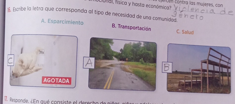 ejercen contra las mujeres, con
ociónal, física y hasta económica?
16. Escribe la letra que corresponda al tipo de necesidad de una comunidad._
A. Esparcimiento B. Transportación C. Salud
AGOTADA
17. Responde. ¿En qué consiste el derecho de niñar n