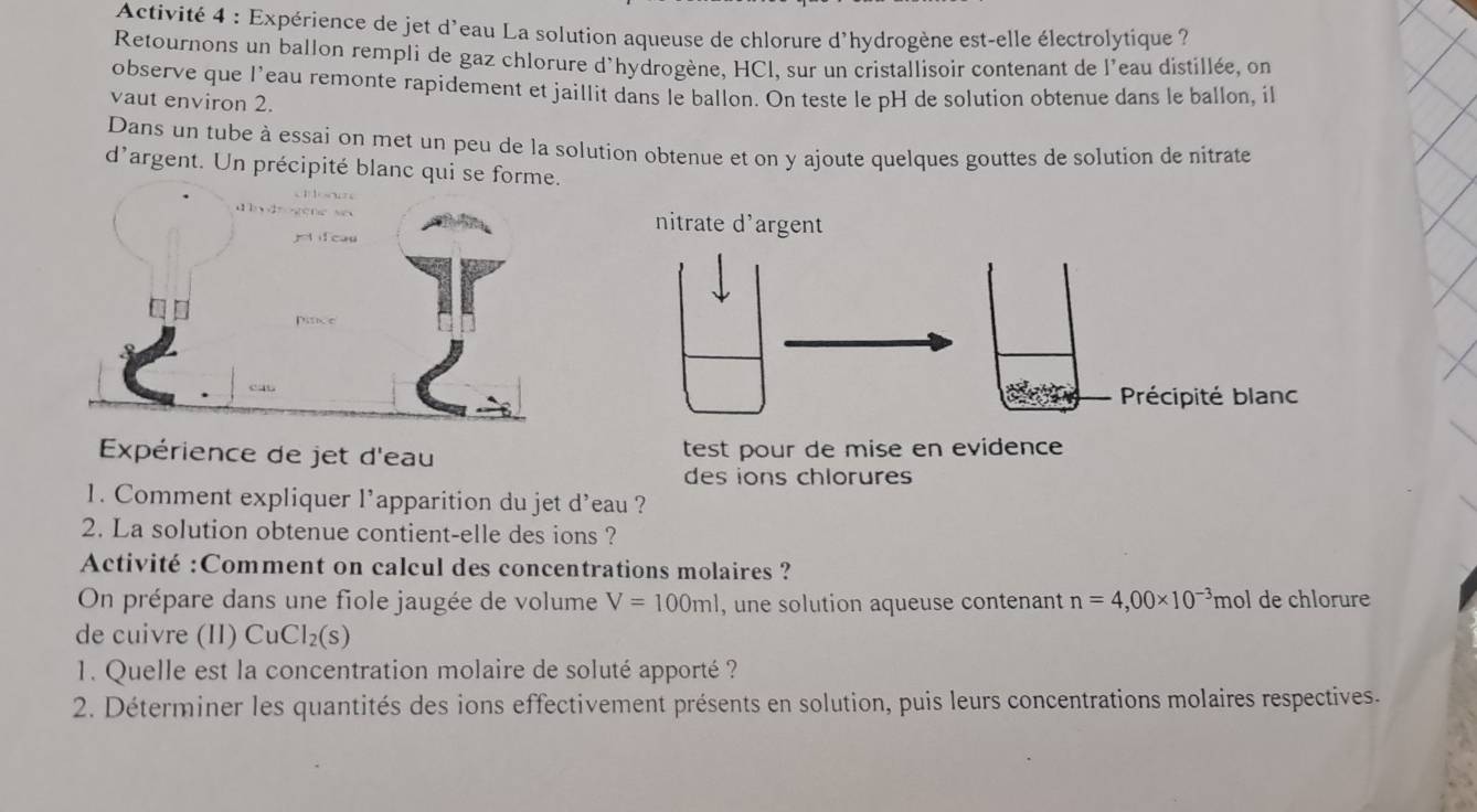 Activité 4 : Expérience de jet d'eau La solution aqueuse de chlorure d'hydrogène est-elle électrolytique 
Retournons un ballon rempli de gaz chlorure d'hydrogène, HCI, sur un cristallisoir contenant de l'eau distillée, on 
observe que l’eau remonte rapidement et jaillit dans le ballon. On teste le pH de solution obtenue dans le ballon, il 
vaut environ 2. 
Dans un tube à essai on met un peu de la solution obtenue et on y ajoute quelques gouttes de solution de nitrate 
d'argent. Un précipité blanc qui se f 
Expérience de jet d'eau test pour de mise en evidence 
des ions chlorures 
1. Comment expliquer l’apparition du jet d'eau ? 
2. La solution obtenue contient-elle des ions ? 
Activité :Comment on calcul des concentrations molaires ? 
On prépare dans une fiole jaugée de volume V=100ml , une solution aqueuse contenant n=4,00* 10^(-3) mol de chlorure 
de cuivre (II) CuCl_2(s)
1. Quelle est la concentration molaire de soluté apporté ? 
2. Déterminer les quantités des ions effectivement présents en solution, puis leurs concentrations molaires respectives.