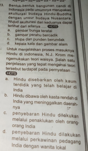 Bentuk-bentuk bangunan candi di
Indonesia pada umumnya merupakan
akulturasi budaya Hindu-Buddha
dengan unsur budaya Nusantara.
Wujud akulturasi dari keduanya dapat
terlihat dari adanya .. HOTS
a. gambar bunga teratai
b. gambar perahu bercadik
c. stupa dan punden berundak
d. kepala kala dan gambar alam
Untuk menjelaskan proses masuknya
Hindu di Indonesia, N.J. Krom me-
ngemukakan teori waisya. Şalah satu
penjelasan yang tepat mengenai teori
tersebut terdapat pada pernyataan ....
HOTS
a. Hindu disebarkan oleh kaum
terdidik yang telah belajar di
India
b. Hindu dibawa oleh kasta rendah di
India yang meninggalkan daerah-
nya
c. penyebaran Hindu dilakukan
melalui penaklukan oleh orang-
orang India
d. penyebaran Hindu dilakukan
melalui perkawinan pedagan
India dengan wanita lokal