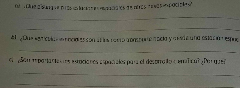 al Que distingue a las estaciones espaciales de atros naves espaciales? 
_ 
_ 
b) Que vehículos espaciales son útiles como transporte hacia y desde una estación espaci 
_ 
c) ¿Son importantes las estaciones espaciales para el desarrollo científico? ¿Por qué? 
_ 
_