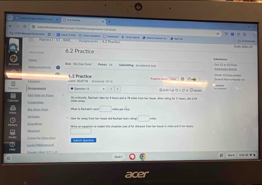 Capy of Gapy ot mi to 7 ow 6 2 Practios + 
C ccsd.instructure.com/courses/1534094/assignments/13276598 
G CCSD Managed Bookmarks Ciever ( Portal | Khan Academy Dashboard Q Litrary Search Destiny Discover Ha... New Tals 
Algebra i - 51 - BAR... Assignments » 6.2 Practice 
Vinein Vallev H5 
K12 24-23 Fell 6.2 Practice 
Submission 
Home Due No Due Date Points 16 Submitting an external tool Oct 22 at 10:22am 
Account Announcements 
Submission Detalls 
6.2 Practice 
Grade: O (16 pts possitée) 
Modules . Score: 10.67/16 Answered: 10/16 Progress saved Done sqrt(0) : Graded Anonymously: no 
Commentc 
Courses Assignments Question 13 ) 0.67/1 pt つ 3 $ 13 ① Details No Cumment 
Get Help on Paper On a bicycle, Rachael rides for 9 hours and is 78 miles from her house. After riding for 11 hours, she is 94
Calendar Credentials miles away. 
Big Ideas Math What is Rachael's rate? _  miles per hour
Inbar 
Writable How far away from her house did Rachael start riding miles
History Soundtrap Write an equation to model this situation (use d for distance from her house in miles and A for hours). 
Nearpod 
Studio Canva for Education Submit Question 
Lucid (Whiteboard) 
Goole Meet (LTL 1.3) 
Dosk 1 Nov I § 49U 
or