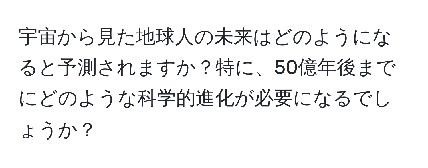 宇宙から見た地球人の未来はどのようになると予測されますか？特に、50億年後までにどのような科学的進化が必要になるでしょうか？