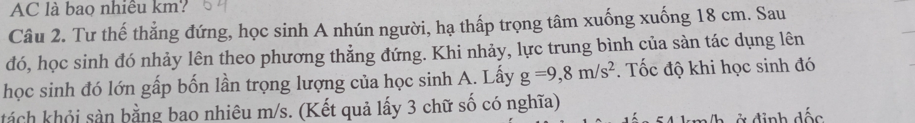 AC là bao nhiều km? 
Câu 2. Tư thế thẳng đứng, học sinh A nhún người, hạ thấp trọng tâm xuống xuống 18 cm. Sau 
đó, học sinh đó nhảy lên theo phương thẳng đứng. Khi nhảy, lực trung bình của sàn tác dụng lên 
học sinh đó lớn gấp bốn lần trọng lượng của học sinh A. Lấy g=9,8m/s^2. Tốc độ khi học sinh đó 
khách khỏi sản bằng bao nhiêu m/s. (Kết quả lấy 3 chữ số có nghĩa) 
Ở đinh đốc