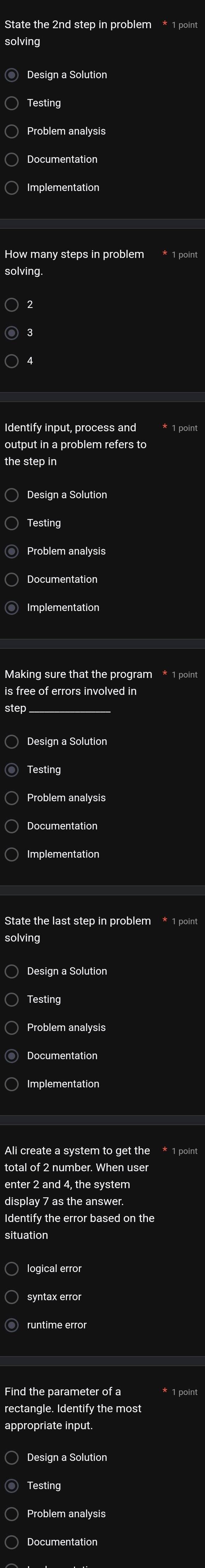 State the 2nd step in problem * 1 point 
solving 
Design a Solution 
Testing 
Problem analysis 
Documentation 
Implementation 
How many steps in problem * 1 point 
solving 
3 
output in a problem refers to 
the step in 
Design a Solution 
Testing 
Problem analysis 
Documentation 
Making sure that the program * 1 point 
is free of errors involved in 
Design a Solution 
Problem analysis 
Documentation 
Implementation 
State the last step in problem * 1 point 
solving 
Design a Solution 
Problem analysis 
Implementation 
Ali create a system to get the * 1 point 
total of 2 number. When user 
enter 2 and 4, the system 
display 7 as the answer. 
Identify the error based on the 
situation 
syntax error 
rectangle. Identify the most 
appropriate input. 
Design a Solution 
Testing 
Documentation