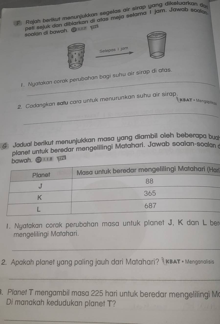 Rajah berikut menunjukkan segelas air sirap yang dikeluarkan dan 
petí sejuk dan dibiarkan di atas meja selama I jam. Jawab soalan 
soalan di bawah. TP 
Selepas I jam 
_ 
1. Nyatakan corak perubahan bagi suhu air sirap di atas. 
2. Cadangkan satu cara untuk menurunkan suhu air sirap. 
KBAT • Mengaplikosi 
_ 
G Jadual berikut menunjukkan masa yang diambil oleh beberapa bual 
planet untuk beredar mengelilingi Matahari. Jawab soalan-soalan 
1.8 
ri 
1. Nyatakan corak perubahan masa untuk planet J, K dan L ber 
mengelilingi Matahari. 
_ 
2. Apakah planet yang paling jauh dari Matahari? KBAT • Menganalisis 
_ 
. Planet T mengambil masa 225 hari untuk beredar mengelilingi Ma 
Di manakah kedudukan planet T? 
_