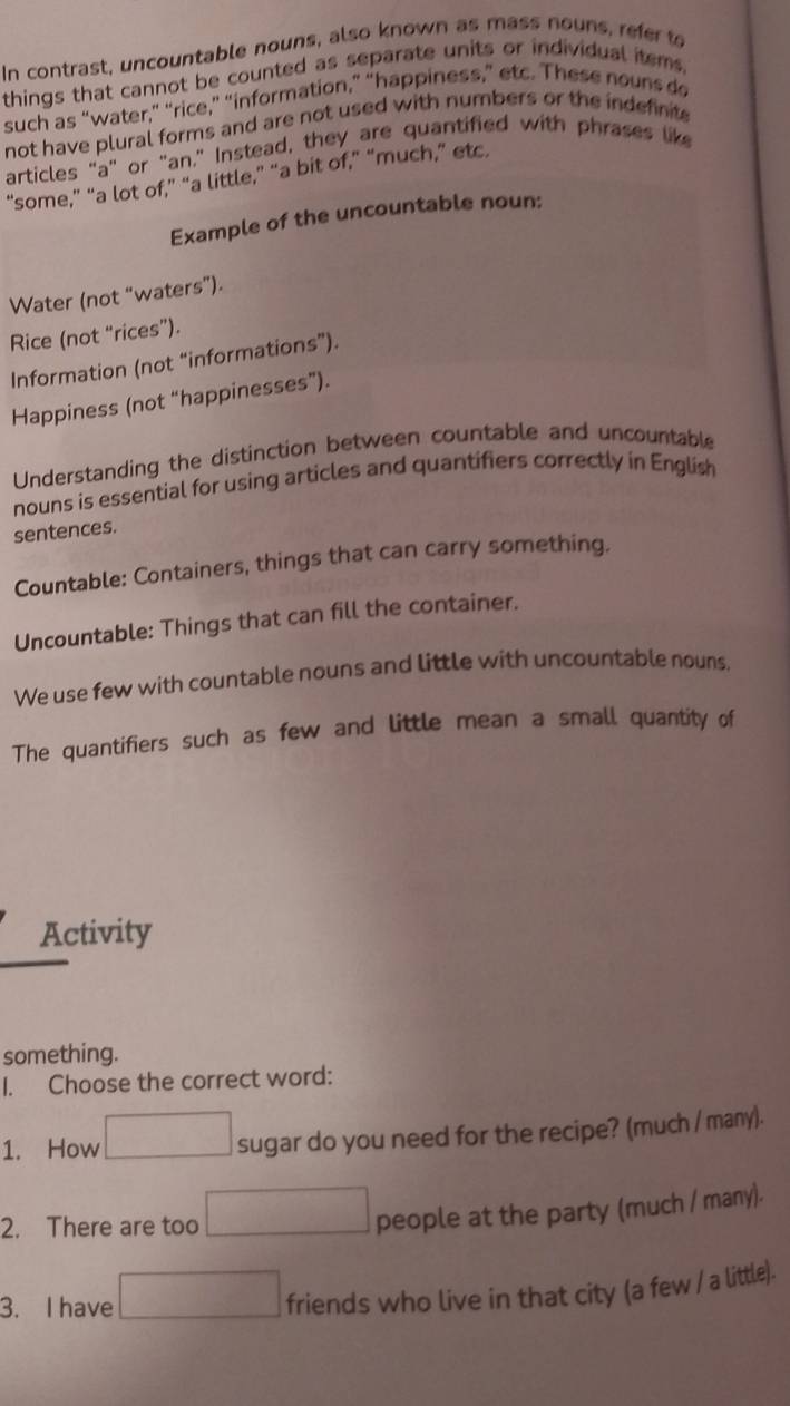 In contrast, uncountable nouns, also known as mass nouns, refer to 
things that cannot be counted as separate units or individual items. 
such as “water,” “rice,” “information,” “happiness,” etc. These nouns do 
not have plural forms and are not used with numbers or the indefinite 
articles "a" or "an," Instead, they are quantified with phrases like 
“some,” “a lot of,” “a little,” “a bit of,” “much,” etc. 
Example of the uncountable noun: 
Water (not “waters”). 
Rice (not “rices”). 
Information (not “informations”). 
Happiness (not “happinesses”). 
Understanding the distinction between countable and uncountable 
nouns is essential for using articles and quantifiers correctly in English 
sentences. 
Countable: Containers, things that can carry something. 
Uncountable: Things that can fill the container. 
We use few with countable nouns and little with uncountable nouns, 
The quantifiers such as few and little mean a small quantity of 
Activity 
something. 
I. Choose the correct word: 
1. How sugar do you need for the recipe? (much / many). 
2. There are too 
people at the party (much / many). 
3. I have 
friends who live in that city (a few / a little).