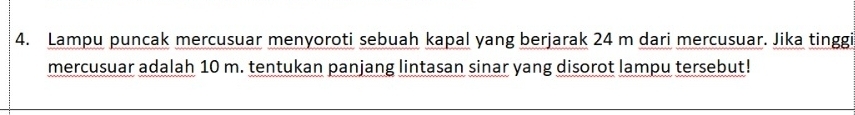Lampu puncak mercusuar menyoroti sebuah kapal yang berjarak 24 m dari mercusuar. Jika tinggi 
mercusuar adalah 10 m. tentukan panjang lintasan sinar yang disorot lampu tersebut!
