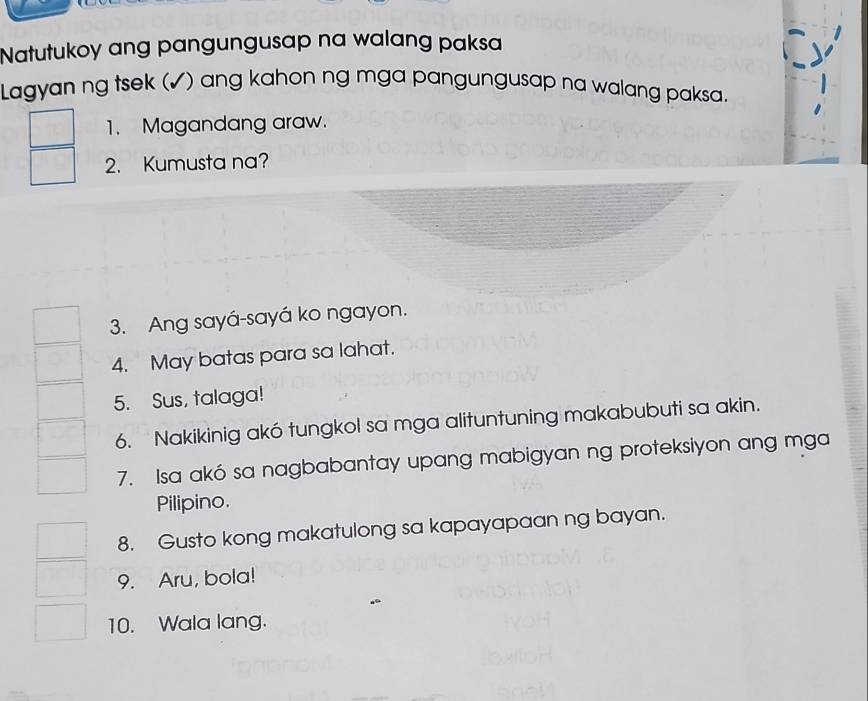 Natutukoy ang pangungusap na walang paksa 
Lagyan ng tsek (✓) ang kahon ng mga pangungusap na walang paksa. 
1. Magandang araw. 
2. Kumusta na? 
3. Ang sayá-sayá ko ngayon. 
4. May batas para sa lahat. 
5. Sus, talaga! 
6. Nakikinig akó tungkol sa mga alituntuning makabubuti sa akin. 
7. Isa akó sa nagbabantay upang mabigyan ng proteksiyon ang mga 
Pilipino. 
8. Gusto kong makatulong sa kapayapaan ng bayan. 
9. Aru, bola! 
10. Wala lang.