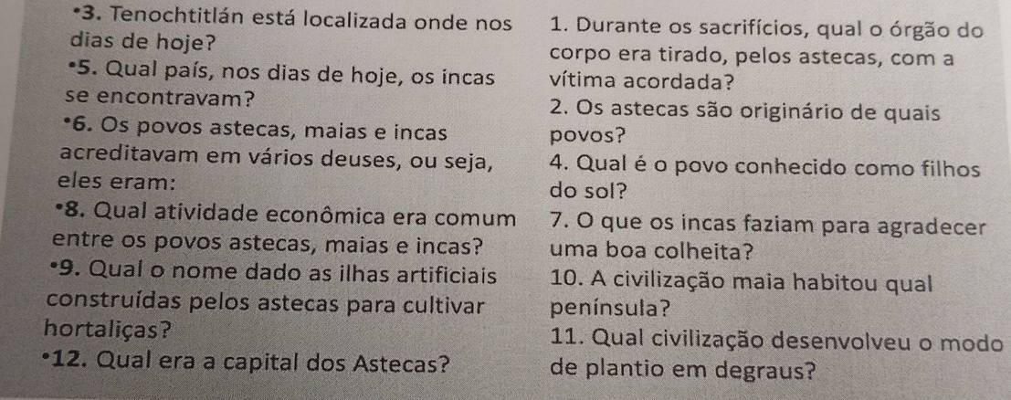 Tenochtitlán está localizada onde nos 1. Durante os sacrifícios, qual o órgão do 
dias de hoje? corpo era tirado, pelos astecas, com a 
*5. Qual país, nos dias de hoje, os incas vítima acordada? 
se encontravam? 2. Os astecas são originário de quais 
*6. Os povos astecas, maias e incas povos? 
acreditavam em vários deuses, ou seja, 4. Qual é o povo conhecido como filhos 
eles eram: do sol? 
*8. Qual atividade econômica era comum 7. O que os incas faziam para agradecer 
entre os povos astecas, maias e incas? uma boa colheita? 
•9. Qual o nome dado as ilhas artificiais 10. A civilização maia habitou qual 
construídas pelos astecas para cultivar península? 
hortaliças? 11. Qual civilização desenvolveu o modo 
•12. Qual era a capital dos Astecas? de plantio em degraus?