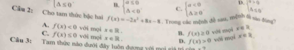 (△ ≤ 0
B. beginarrayl a≤ 0 △ <0endarray. beginarrayl a>0 △ ≤ 0endarray.
C. beginarrayl a<0 △ ≥ 0endarray.
D.
Câu 2: Cho tam thức bậc hai f(x)=-2x^2+8x-8 Trong các mệnh đề sau, mệnh đề nào đúng?
A. f(x)<0</tex> với mọi x∈ R.
B. f(x)≥ 0 với mọi x∈ R.
C. f(x)≤ 0 với mọi x∈ R.
D. f(x)>0 với mọi x∈ R. 
Câu 3: Tam thức nào dưới đây luôn dượng với mọi giả trị của r ?