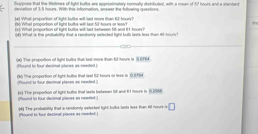 Suppose that the lifetimes of light bulbs are approximately normally distributed, with a mean of 57 hours and a standard
deviation of 3.5 hours. With this information, answer the following questions.
(a) What proportion of light bulbs will last more than 62 hours?
(b) What proportion of light bulbs will last 52 hours or less? In
(c) What proportion of light bulbs will last between 58 and 61 hours?
(d) What is the probability that a randomly selected light bulb lasts less than 46 hours?
(a) The proportion of light bulbs that last more than 62 hours is 0.0764.
(Round to four decimal places as needed.)
(b) The proportion of light bulbs that last 52 hours or less is 0.0764.
(Round to four decimal places as needed.)
(c) The proportion of light bulbs that lasts between 58 and 61 hours is 0.2588.
(Round to four decimal places as needed.)
(d) The probability that a randomly selected light bulbs lasts less than 46 hours is
(Round to four decimal places as needed.)