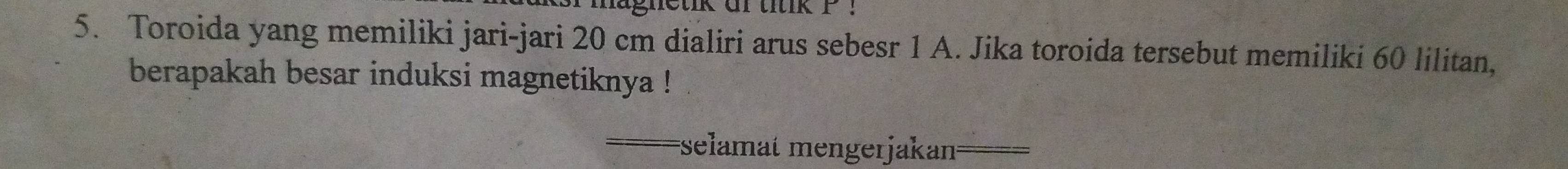 gnetik ar titik P. 
5. Toroida yang memiliki jari-jari 20 cm dialiri arus sebesr 1 A. Jika toroida tersebut memiliki 60 lilitan, 
berapakah besar induksi magnetiknya ! 
selamät mengerjakan