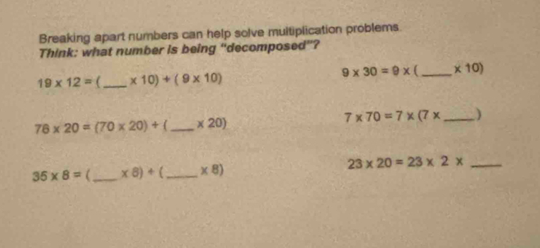 Breaking apart numbers can help solve multiplication problems. 
Think: what number is being “decomposed”?
9* 30=9* _  * 10)
19* 12= _ * 10)+(9* 10)
7* 70=7* (7* _ )
76* 20=(70* 20)+ _  * 20)
_ 23* 20=23* 2*
35* 8= _ * 8)+ _  * 8)