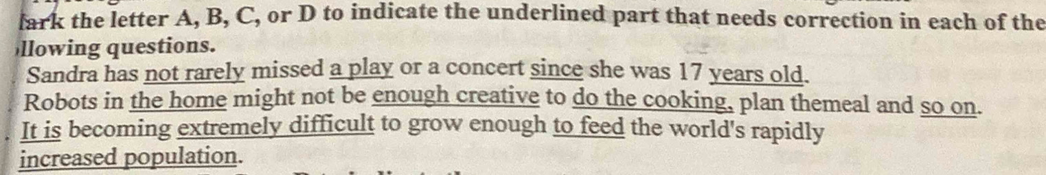 fark the letter A, B, C, or D to indicate the underlined part that needs correction in each of the 
llowing questions. 
Sandra has not rarely missed a play or a concert since she was 17 years old. 
Robots in the home might not be enough creative to do the cooking, plan themeal and so on. 
It is becoming extremely difficult to grow enough to feed the world's rapidly 
increased population.