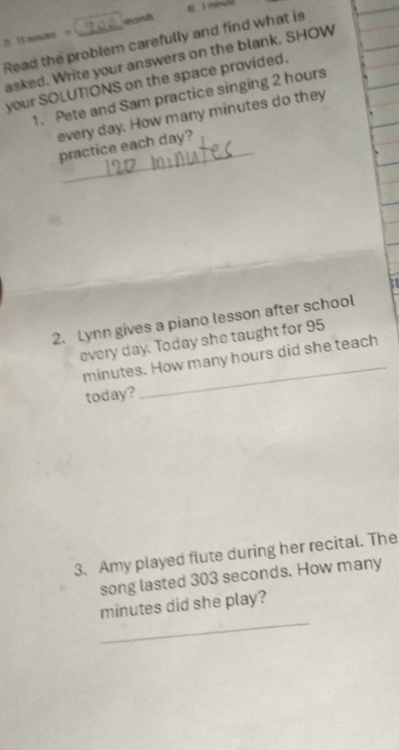 2 15 mnches = seconad 
Read the problem carefully and find what is 
asked. Write your answers on the blank. SHOW 
your SOLUTIONS on the space provided. 
1. Pete and Sam practice singing 2 hours
every day. How many minutes do they 
practice each day? 
5t 
2. Lynn gives a piano lesson after school 
every day. Today she taught for 95
minutes. How many hours did she teach 
today? 
3. Amy played flute during her recital. The 
song lasted 303 seconds. How many 
_
minutes did she play?