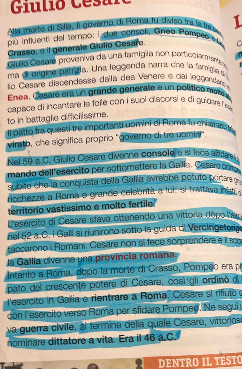 Giulió Césarc
Alla morte di Silla, il governo di Roma fu diviso fra le  trep 1
più influenti del tempo: i due consoli, Gneo Pompeo e 
Crasso, e il generale Giulio Cesare.
C
Gulio Cesare proveniva da una famiglia non particolarmente r
ma di origine patrizia. Una leggenda narra che la famiglia di g
lío Césare discendesse dalla dea Venere e dal leggendario 
Enea, Cesare era un grande generale e un político molto a
capace di incantare le folle con i suoi discorsi e di guidare les .
to in battaglie difficilissime.
Il patto fra questi tre importanti uomini di Roma fu chiamato triy
virato, che significa proprio “governo di tre uomini”.
Nel 59 a.C. Giulio Césare divenne console e si fece affidare 
mando dell'esercito per sottomettere la Gallia. Césare compe
subito che la conquista della Gallia avrebbe potuto portare gra
ricchezze a Roma e grande celebrità a lui: si trattava infatti d
território vastissimo e molto fertile.
Lesercito di Cesare stava ottenendo una vittoria dopo l'altra
nel 52 a.C. i Galli si riunirono sotto la guida di Vercingetorige
taccarono i Romani. Cesare non si fece sorprendere e li scor
la Gallia divenne una provincia romaña.
Intanto a Roma, dopo la morte di Crasso, Pompeo era pí
pato del crescente potere di Cesare, così gli ordinò di
lesercito in Gallia e rientrare a Roma. Cesare si rifiutó e
con l'esercito verso Roma per sfidare Pompeo. Ne seguìy
va guerra civile, al termine della quale Cesare, vittoriosó
nominare dittatore a vita. Era il 46 a.C.
DENTRO IL TESTO
