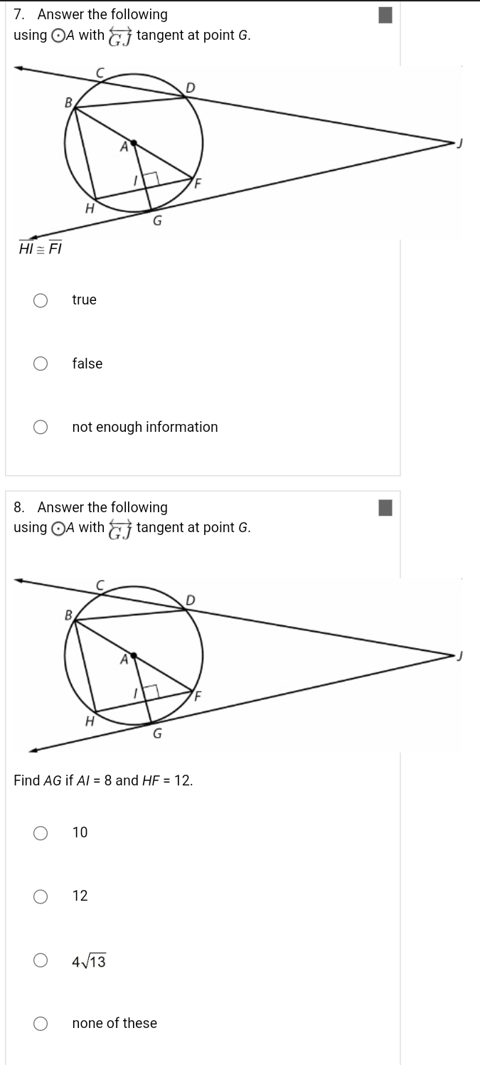 Answer the following
using odot A with overleftrightarrow GJ tangent at point G.
true
false
not enough information
8. Answer the following
using odot A with overleftrightarrow GJ tangent at point G.
Find AG if AI=8 and HF=12.
10
12
4sqrt(13)
none of these