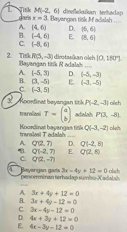 Titik M(-2,6) direfleksikan terhadap
garis x=3. Bayangan titik M adalah ....
A. (4,6) D. (6,6)
B. (-4,6) E. (8,6)
C. (-8,6)
2. Titik R(5,-3) dirotasikan oleh [O,180°]. 
Bayangan titik R adalah ....
A. (-5,3) D. (-5,-3)
B. (3,-5) E. (-3,-5)
C (-3,5)
3. Koordinat bayangan titik P(-2,-3) oleh
translasi T=beginpmatrix a bendpmatrix adalah P'(3,-8). 
Koordinat bayangan titik Q(-3,-2) oleh
translasi T adalah ....
A. Q'(2,7) D. Q'(-2,8)
B. Q'(-2,7) E. Q'(2,8)
C. Q'(2,-7)
4 Bayangan garis 3x-4y+12=0 oleh
pencerminan terhadap sumbu- X adalah
A. 3x+4y+12=0
B. 3x+4y-12=0
C. 3x-4y-12=0
D. 4x+3y+12=0
E. 4x-3y-12=0