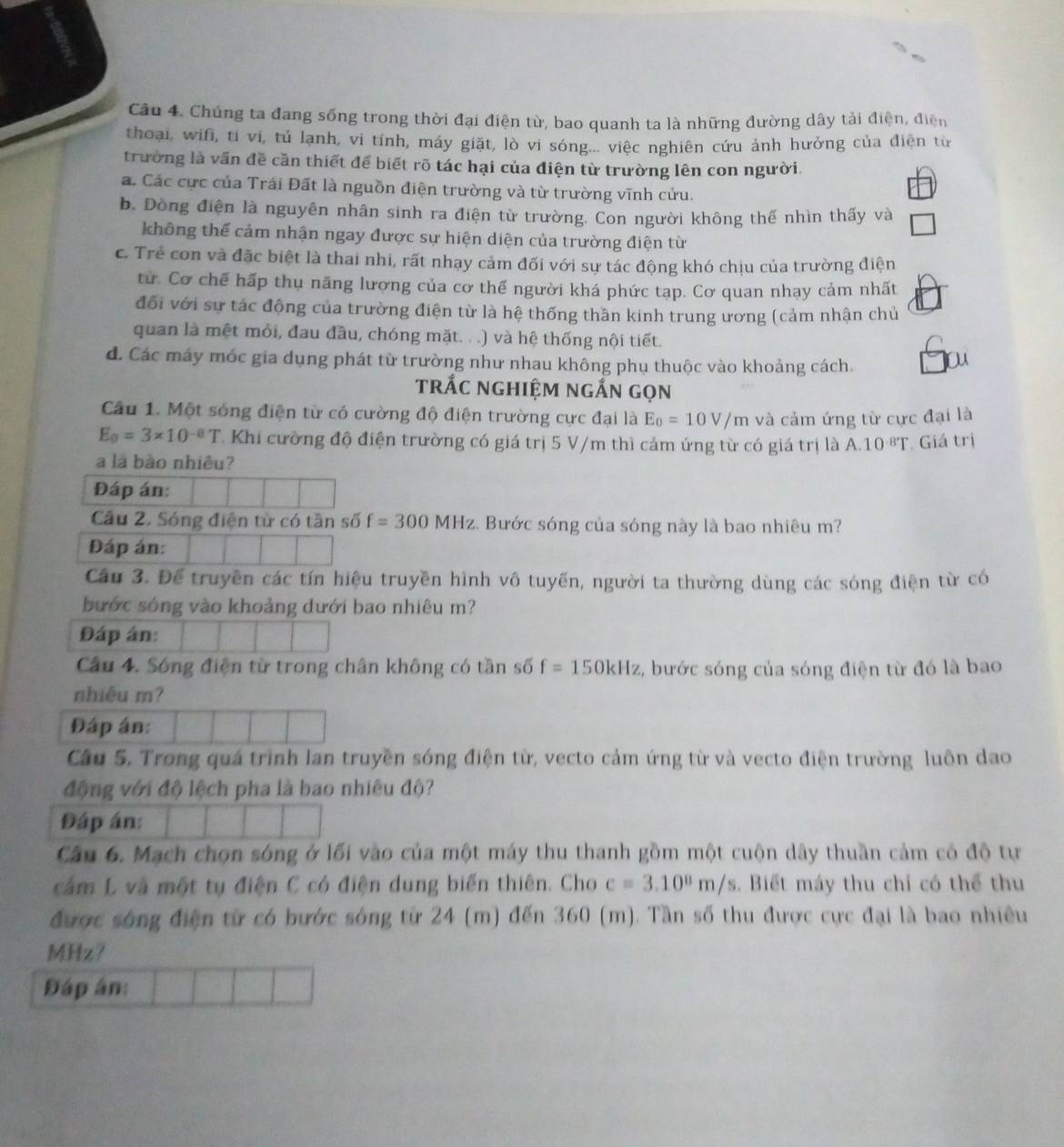 Chúng ta đang sống trong thời đại điện từ, bao quanh ta là những đường dây tải điện, điện
thoại, wifi, tí vi, tủ lạnh, vi tính, máy giặt, lò vi sóng.... việc nghiên cứu ảnh hưởng của điện từ
trường là vấn đề cần thiết để biết rõ tác hại của điện từ trường lên con người.
a. Các cực của Trái Đất là nguồn điện trường và từ trường vĩnh cửu.
b. Dòng điện là nguyên nhân sinh ra điện từ trường. Con người không thế nhìn thấy và
không thể cảm nhận ngay được sự hiện diện của trường điện từ
c. Trẻ con và đặc biệt là thai nhi, rất nhạy cảm đối với sự tác động khó chịu của trường điện
từ. Cơ chế hấp thụ năng lương của cơ thế người khá phức tạp. Cơ quan nhạy cảm nhất
đối với sự tác động của trường điện từ là hệ thống thần kinh trung ương (cảm nhận chủ
quan là mệt mỏi, đau đầu, chóng mặt. . .) và hệ thống nội tiết.
d. Các máy móc gia dụng phát từ trường như nhau không phụ thuộc vào khoảng cách.
ou
trắc nghiệm ngắn gọn
Câu 1. Một sóng điện từ có cường độ điện trường cực đại là E_0=10V/m và cảm ứng từ cực đại là
E_0=3* 10^(-8)T Khi cường độ điện trường có giá trị 5 V/m thì cảm ứng từ có giá trị là A.10^(-8)T. Giá trị
a là bào nhiêu?
Đáp án:
Cầu 2. Sóng điện từ có tần số f=300MHz 2. Bước sóng của sóng này là bao nhiêu m?
Đáp án:
Cầu 3. Để truyền các tín hiệu truyền hình vô tuyến, người ta thường dùng các sóng điện từ có
bước sóng vào khoảng dưới bao nhiêu m?
Đáp án:
Câu 4. Sóng điện từ trong chân không có tần số f=150kHz 2, bước sóng của sóng điện từ đó là bao
nhiêu m?
Đáp án:
Câu 5. Trong quá trình lan truyền sóng điện từ, vecto cảm ứng từ và vecto điện trường luôn dao
động với độ lệch pha là bao nhiêu độ?
Đáp án:
Câu 6. Mạch chọn sóng ở lối vào của một máy thu thanh gồm một cuộn dây thuần cảm có độ tự
căm L và một tụ điện C có điện dung biến thiên. Cho c=3.10^8m/s. Biết máy thu chỉ có thể thu
được sóng điện từ có bước sóng từ 24 (m) đến 360 (m). Tần số thu được cực đại là bao nhiều
MHz?
Đáp ân: