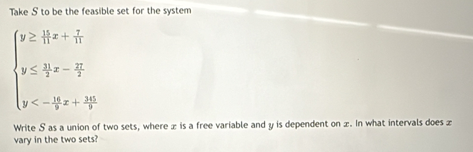 Take S to be the feasible set for the system
beginarrayl y≥  11/11 x+ 7/11  y≤  11/7 x-frac 17 y<- 14/9 xx+ 30/7 endarray.
Write S as a union of two sets, where x is a free variable and y is dependent on x. In what intervals does x
vary in the two sets?