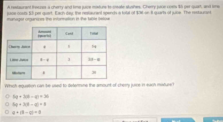 A restaurant freezes a cherry and lime juice mixture to create slushes. Cherry juice costs $5 per quart, and lime
juice costs $3 per quart. Each day, the restaurant spends a total of $36 on 8 quarts of juice. The restaurant
manager organizes the information in the table below
Which equation can be used to determine the amount of cherry juice in each mixture?
5q+3(8-q)=36
5q+3(8-q)=8
q+(8-q)=8