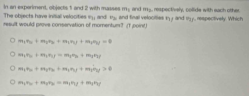 In an experiment, objects 1 and 2 with masses rn and m_2 , respectively, collide with each other.
The objects have initial velocities v_1i and v_2i and final velocities y and 127, respectively. Which
result would prove conservation of momentum? (1 point)
m_1v_1i+m_2v_2i+m_1v_1+m_2v_2f=0
m_1v_1i+m_1v_1f=m_2v_2i+m_2v_2f
m_1v_1i+m_2v_2i+m_1v_1f+m_2v_2f>0
m_1v_1i+m_2v_2i=m_1v_1f+m_2v_2f