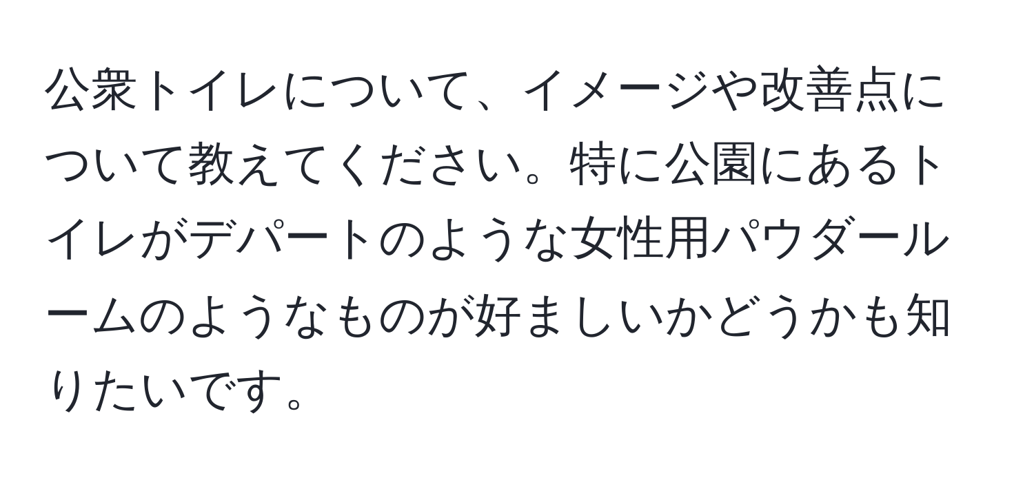 公衆トイレについて、イメージや改善点について教えてください。特に公園にあるトイレがデパートのような女性用パウダールームのようなものが好ましいかどうかも知りたいです。