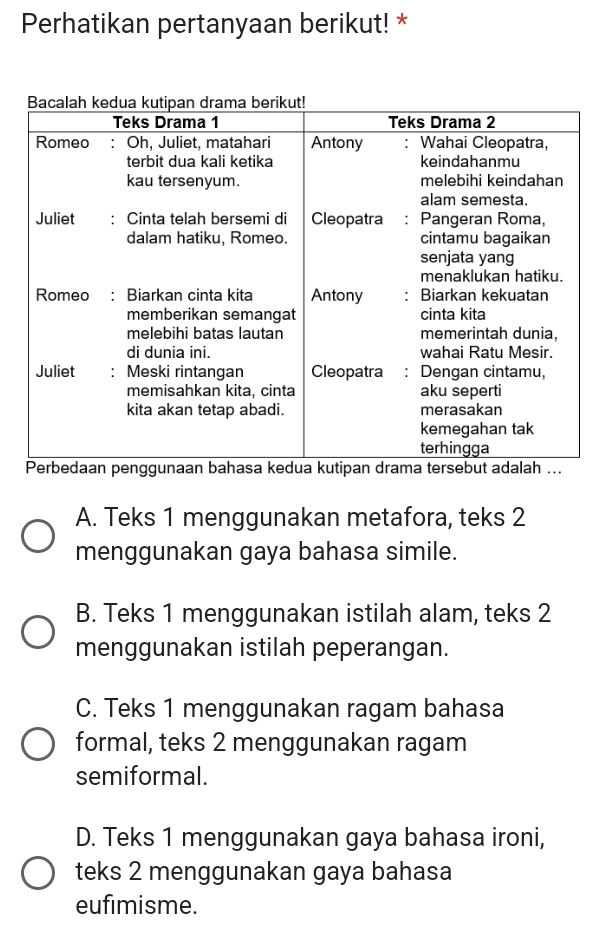 Perhatikan pertanyaan berikut! *
A. Teks 1 menggunakan metafora, teks 2
menggunakan gaya bahasa simile.
B. Teks 1 menggunakan istilah alam, teks 2
menggunakan istilah peperangan.
C. Teks 1 menggunakan ragam bahasa
formal, teks 2 menggunakan ragam
semiformal.
D. Teks 1 menggunakan gaya bahasa ironi,
teks 2 menggunakan gaya bahasa
eufimisme.