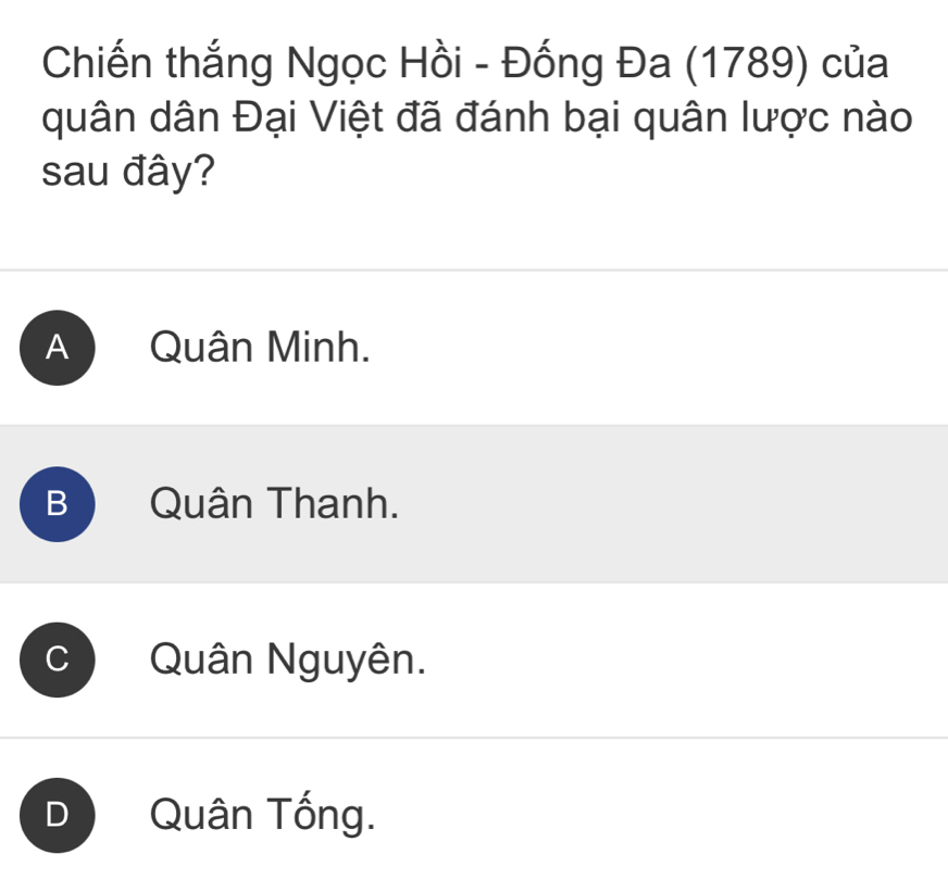 Chiến thắng Ngọc Hồi - Đống Đa (1789) của
quân dân Đại Việt đã đánh bại quân lược nào
sau đây?
A Quân Minh.
B Quân Thanh.
Quân Nguyên.
Quân Tống.