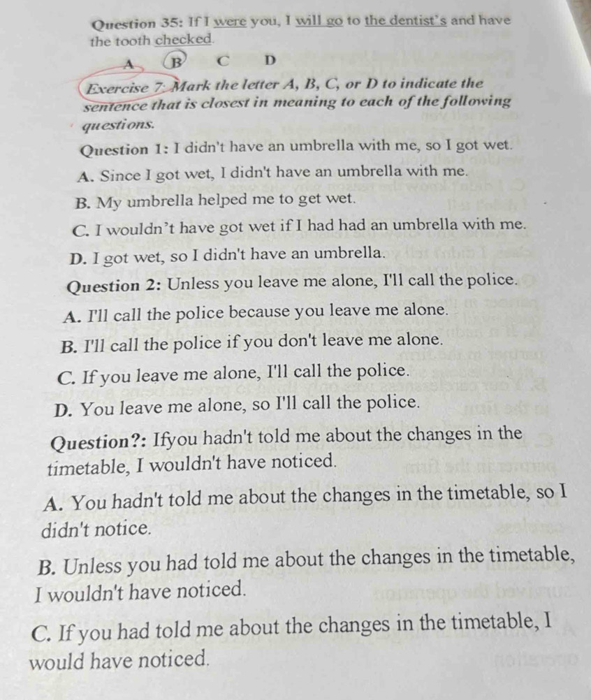 If I were you, I will go to the dentist’s and have
the tooth checked.
A B C D
Exercise 7: Mark the letter A, B, C, or D to indicate the
sentence that is closest in meaning to each of the following
questions.
Question 1: I didn't have an umbrella with me, so I got wet.
A. Since I got wet, I didn't have an umbrella with me.
B. My umbrella helped me to get wet.
C. I wouldn’t have got wet if I had had an umbrella with me.
D. I got wet, so I didn't have an umbrella.
Question 2: Unless you leave me alone, I'll call the police.
A. I'll call the police because you leave me alone.
B. I'll call the police if you don't leave me alone.
C. If you leave me alone, I'll call the police.
D. You leave me alone, so I'll call the police.
Question?: Ifyou hadn't told me about the changes in the
timetable, I wouldn't have noticed.
A. You hadn't told me about the changes in the timetable, so I
didn't notice.
B. Unless you had told me about the changes in the timetable,
I wouldn't have noticed.
C. If you had told me about the changes in the timetable, I
would have noticed.