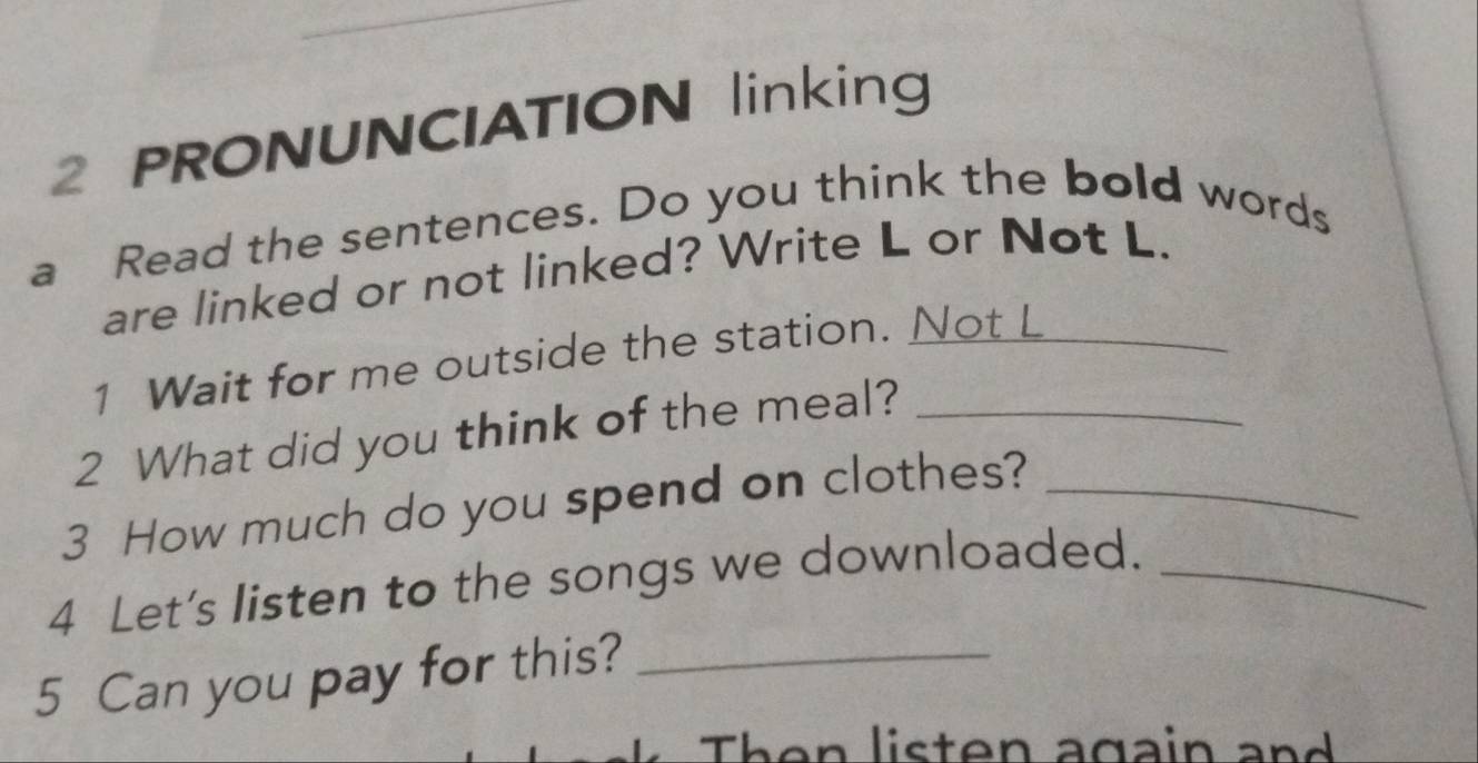 PRONUNCIATION linking 
a Read the sentences. Do you think the bold words 
are linked or not linked? Write L or Not L. 
1 Wait for me outside the station. Not L 
2 What did you think of the meal?_ 
3 How much do you spend on clothes?_ 
4 Let's listen to the songs we downloaded._ 
5 Can you pay for this?_ 
Then listen again and