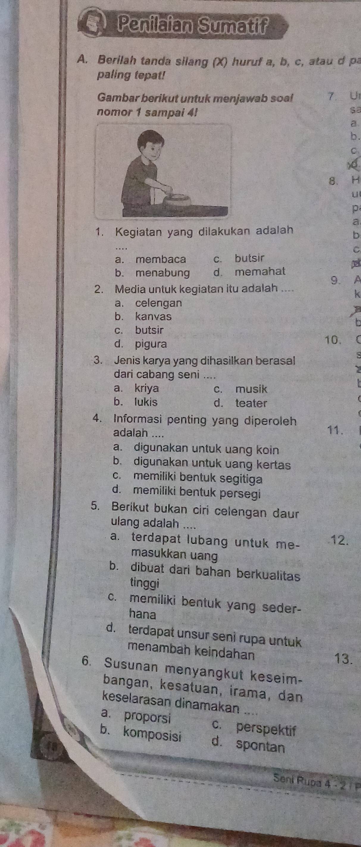 Penilaian Sumatif
A. Berilah tanda silang (X) huruf a, b, c, atau d pa
paling tepat!
Gambar berikut untuk menjawab soa! 7. UI
nomor 1 sampai 4!
sa
a.
b .
x
8. H
u
p
a
1. Kegiatan yang dilakukan adalah
b
C
a. membaca c. butsir
b. menabung d. memahat
9. A
2. Media untuk kegiatan itu adalah ....
k
a. celengan
b. kanvas
b
c. butsir
d. pigura 10.
3. Jenis karya yang dihasilkan berasal
dari cabang seni ....
a. kriya c. musik
b. lukis d. teater
4. Informasi penting yang diperoleh 11.
adalah ....
a. digunakan untuk uang koin
b. digunakan untuk uang kertas
c. memiliki bentuk segitiga
d. memiliki bentuk persegi
5. Berikut bukan ciri celengan daur
ulang adalah ....
a. terdapat lubang untuk me- 12.
masukkan uang
b. dibuat dari bahan berkualitas
tinggi
c. memiliki bentuk yang seder-
hana
d. terdapat unsur seni rupa untuk
menambah keindahan
13.
6. Susunan menyangkut keseim-
bangan, kesatuan, irama, dan
keselarasan dinamakan .
a. proporsi c. perspektif
b、 komposisi d. spontan
Sení Rupa 4 - 2 1 P