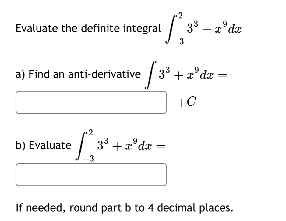 Evaluate the definite integral ∈t _(-3)^23^3+x^9dx
a) Find an anti-derivative ∈t 3^3+x^9dx=
□ +C
b) Evaluate ∈t _(-3)^23^3+x^9dx=
If needed, round part b to 4 decimal places.