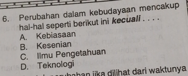 Perubahan dalam kebudayaan mencakup
hal-hal seperti berikut ini kecuali . . . .
A. Kebiasaan
B. Kesenian
C. Ilmu Pengetahuan
D. Teknologi
ha h an ika dilihat dari waktunya