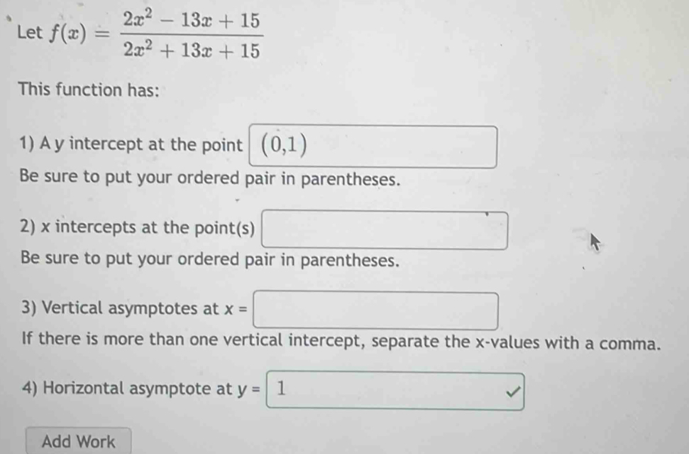 Let f(x)= (2x^2-13x+15)/2x^2+13x+15 
This function has: 
1) A y intercept at the point (0,1)
Be sure to put your ordered pair in parentheses. 
2) x intercepts at the point(s) ∴ △ ADFsim △ ABC
Be sure to put your ordered pair in parentheses. 
3) Vertical asymptotes at x= (□)^ 
If there is more than one vertical intercept, separate the x -values with a comma. 
4) Horizontal asymptote at y= 1 v 
Add Work