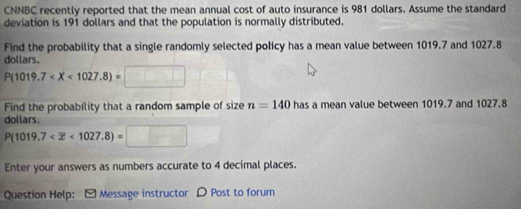 CNNBC recently reported that the mean annual cost of auto insurance is 981 dollars. Assume the standard 
deviation is 191 dollars and that the population is normally distributed. 
Find the probability that a single randomly selected policy has a mean value between 1019.7 and 1027.8
dollars.
P(1019.7
Find the probability that a random sample of size n=140 has a mean value between 1019.7 and 1027.8
dollars.
P(1019.7 <1027.8)=□
Enter your answers as numbers accurate to 4 decimal places. 
Question Help: [ Message instructor D Post to forum