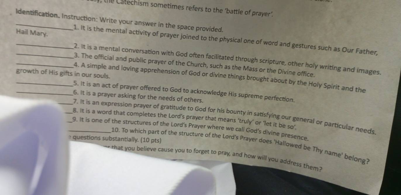 the Catechism sometimes refers to the ‘battle of prayer’. 
_Identification. Instruction: Write your answer in the space provided. 
Hail Mary. 
__1. It is the mental activity of prayer joined to the physical one of word and gestures such as Our Father, 
2. It is a mental conversation with God often facilitated through scripture, other holy writing and images. 
_3. The official and public prayer of the Church, such as the Mass or the Divine office. 
growth of His gifts in our souls. 
_4. A simple and loving apprehension of God or divine things brought about by the Holy Spirit and the 
5. It is an act of prayer offered to God to acknowledge His supreme perfection. 
_6. It is a prayer asking for the needs of others. 
_7. It is an expression prayer of gratitude to God for his bounty in satisfying our general or particular needs. 
_8. It is a word that completes the Lord’s prayer that means ‘truly’ or ‘let it be so’. 
__9. It is one of the structures of the Lord’s Prayer where we call God’s divine presence. 
questions substantially. (10 pts) 
10. To which part of the structure of the Lord's Prayer does 'Hallowed be Thy name' belong? 
that you believe cause you to forget to pray, and how will you address them?