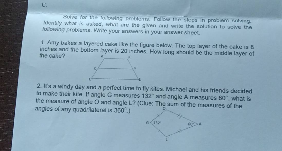 Solve for the following problems. Follow the steps in problem solving.
Identify what is asked, what are the given and write the solution to solve the
following problems. Write your answers in your answer sheet.
1. Amy bakes a layered cake like the figure below. The top layer of the cake is 8
inches and the bottom layer is 20 inches. How long should be the middle layer of
the cake? 
2. It's a windy day and a perfect time to fly kites. Michael and his friends decided
to make their kite. If angle G measures 132° and angle A measures 60° , what is
the measure of angle O and angle L? (Clue: The sum of the measures of the
angles of any quadrilateral is 360^0.)