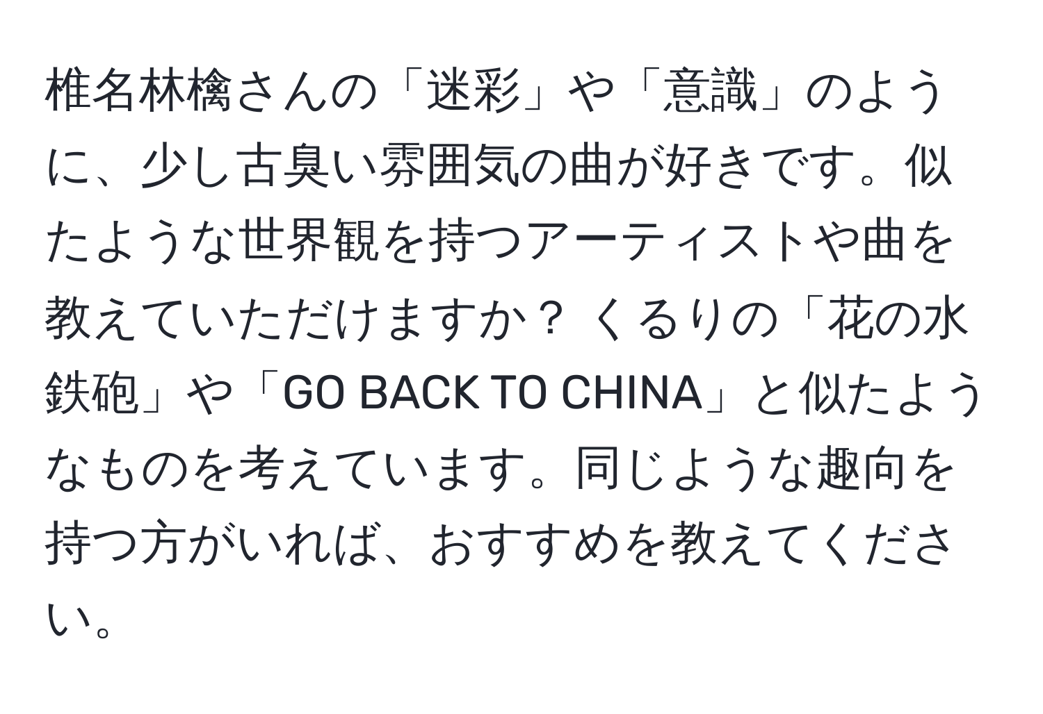 椎名林檎さんの「迷彩」や「意識」のように、少し古臭い雰囲気の曲が好きです。似たような世界観を持つアーティストや曲を教えていただけますか？ くるりの「花の水鉄砲」や「GO BACK TO CHINA」と似たようなものを考えています。同じような趣向を持つ方がいれば、おすすめを教えてください。