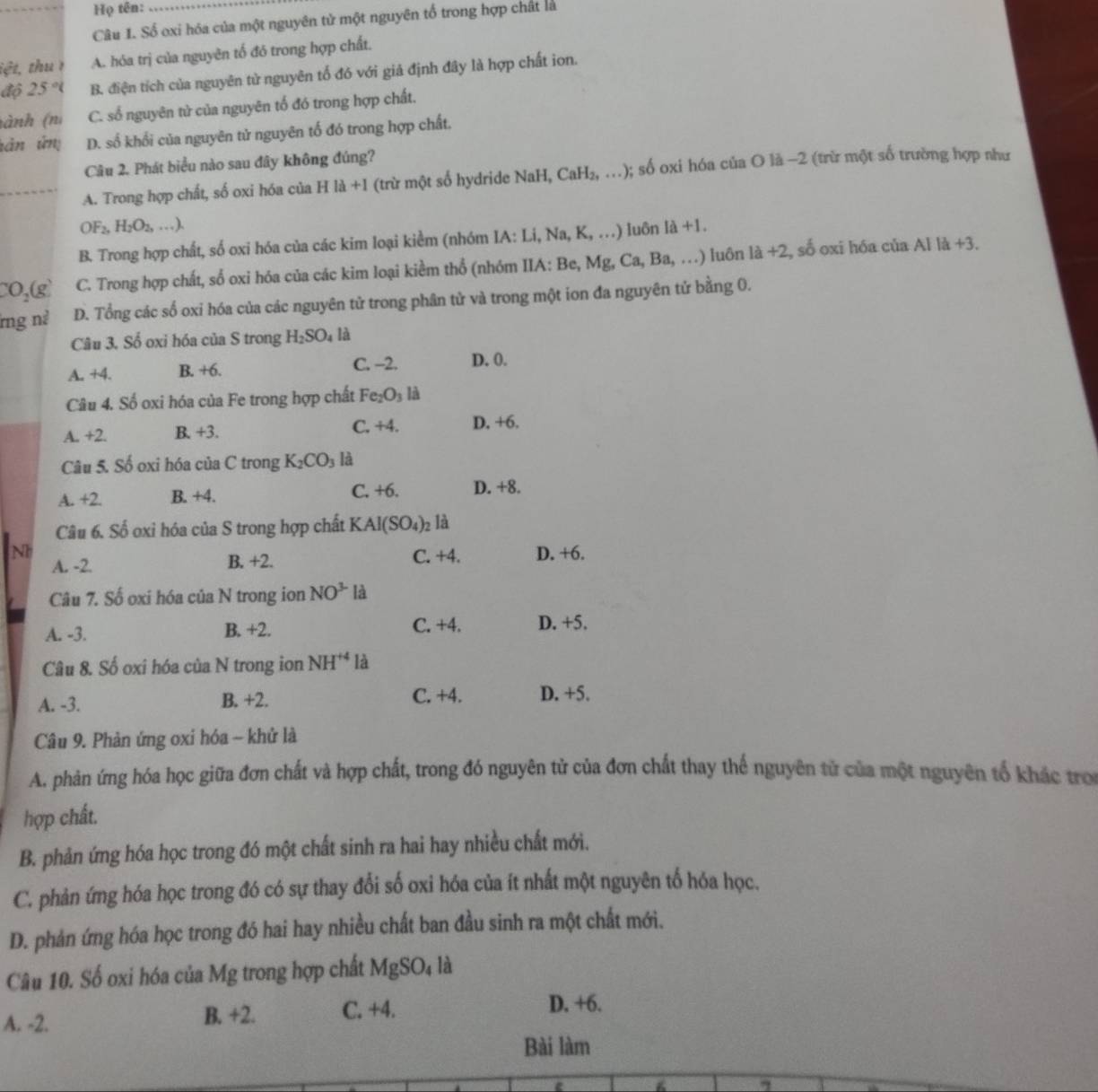 Họ tên:_
Câu 1. Số oxi hóa của một nguyên tử một nguyên tổ trong hợp chất là
iệt, thu 1 A. hóa trị của nguyên tố đó trong hợp chất.
độ 2. 5° B. điện tích của nguyên từ nguyên tố đó với giả định đây là hợp chất ion.
tành (n C. số nguyên tử của nguyên tổ đó trong hợp chất.
tân ứn D. số khổi của nguyên tử nguyên tố đó trong hợp chất.
Câu 2. Phát biểu nào sau đây không đúng?
_A. Trong hợp chất, số oxi hóa của H là +1 (trừ một số hydride NaH, CaH₂, …); số oxi hóa của O là −2 (trừ một số trường hợp như
OF_2,H_2O_2,...).
B. Trong hợp chất, số oxi hóa của các kim loại kiểm (nhóm I/ :Li Na,K,...) ) Iuôn 1a+1
CO_2(g) C. Trong hợp chất, số oxi hóa của các kim loại kiềm thổ (nhóm IIA: Be, Mg, Ca, Ba, …) luôn là +2, số oxi hóa của Al là +3.
rng nà D. Tổng các số oxi hóa của các nguyên tử trong phân tử và trong một ion đa nguyên tử bằng 0.
Câu 3. Số oxi hóa của S trong H_2SO_4 là
A. +4. B. +6. C. -2. D. 0.
Câu 4. Số oxi hóa của Fe trong hợp chất Fe_2O_3 là
A. +2. B. +3. C, +4. D. +6.
Câu 5. Số oxi hóa của C trong K_2CO_3 là
A. +2. B. +4. C. +6. D. +8.
Câu 6. Số oxi hóa của S trong hợp chất K AI(SO_4) 02 là
Nh D. +6.
A. -2. B. +2. C. +4.
Câu 7. Số oxi hóa của N trong ion NO^3 là
A. -3. B. +2. C. +4. D. +5.
Câu 8. Số oxi hóa của N trong ion NH^(+4) là
A. -3. B. +2. C. +4. D. +5.
Câu 9. Phản ứng oxi hóa - khử là
A. phản ứng hóa học giữa đơn chất và hợp chất, trong đó nguyên tử của đơn chất thay thế nguyên tử của một nguyên tổ khác tro
hợp chất.
B. phản ứng hóa học trong đó một chất sinh ra hai hay nhiều chất mới.
C. phản ứng hóa học trong đó có sự thay đổi số oxi hóa của ít nhất một nguyên tổ hóa học.
D. phản ứng hóa học trong đó hai hay nhiều chất ban đầu sinh ra một chất mới.
Câu 10. Số oxi hóa của Mg trong hợp chất MgSO_4 là
A. -2. B. +2. C. +4. D. +6.
Bài làm