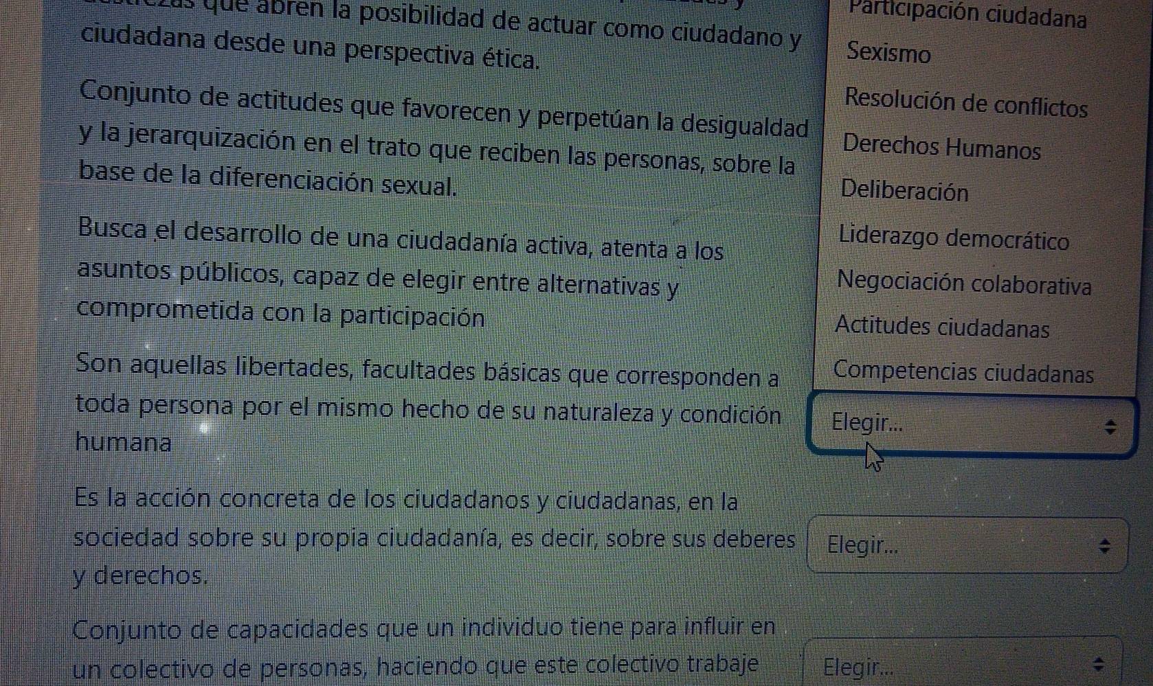 Participación ciudadana 
Las que ábrén la posibilidad de actuar como ciudadano y Sexismo 
ciudadana desde una perspectiva ética. 
Resolución de conflictos 
Conjunto de actitudes que favorecen y perpetúan la desigualdad Derechos Humanos 
y la jerarquización en el trato que reciben las personas, sobre la 
base de la diferenciación sexual. 
Deliberación 
Liderazgo democrático 
Busca el desarrollo de una ciudadanía activa, atenta a los 
asuntos públicos, capaz de elegir entre alternativas y 
Negociación colaborativa 
comprometida con la participación 
Actitudes ciudadanas 
Son aquellas libertades, facultades básicas que corresponden a Competencias ciudadanas 
toda persona por el mismo hecho de su naturaleza y condición Elegir... 
humana 
Es la acción concreta de los ciudadanos y ciudadanas, en la 
sociedad sobre su propia ciudadanía, es decir, sobre sus deberes Elegir... 
y derechos. 
Conjunto de capacidades que un individuo tiene para influir en 
un colectivo de personas, haciendo que este colectivo trabaje Elegir... ;