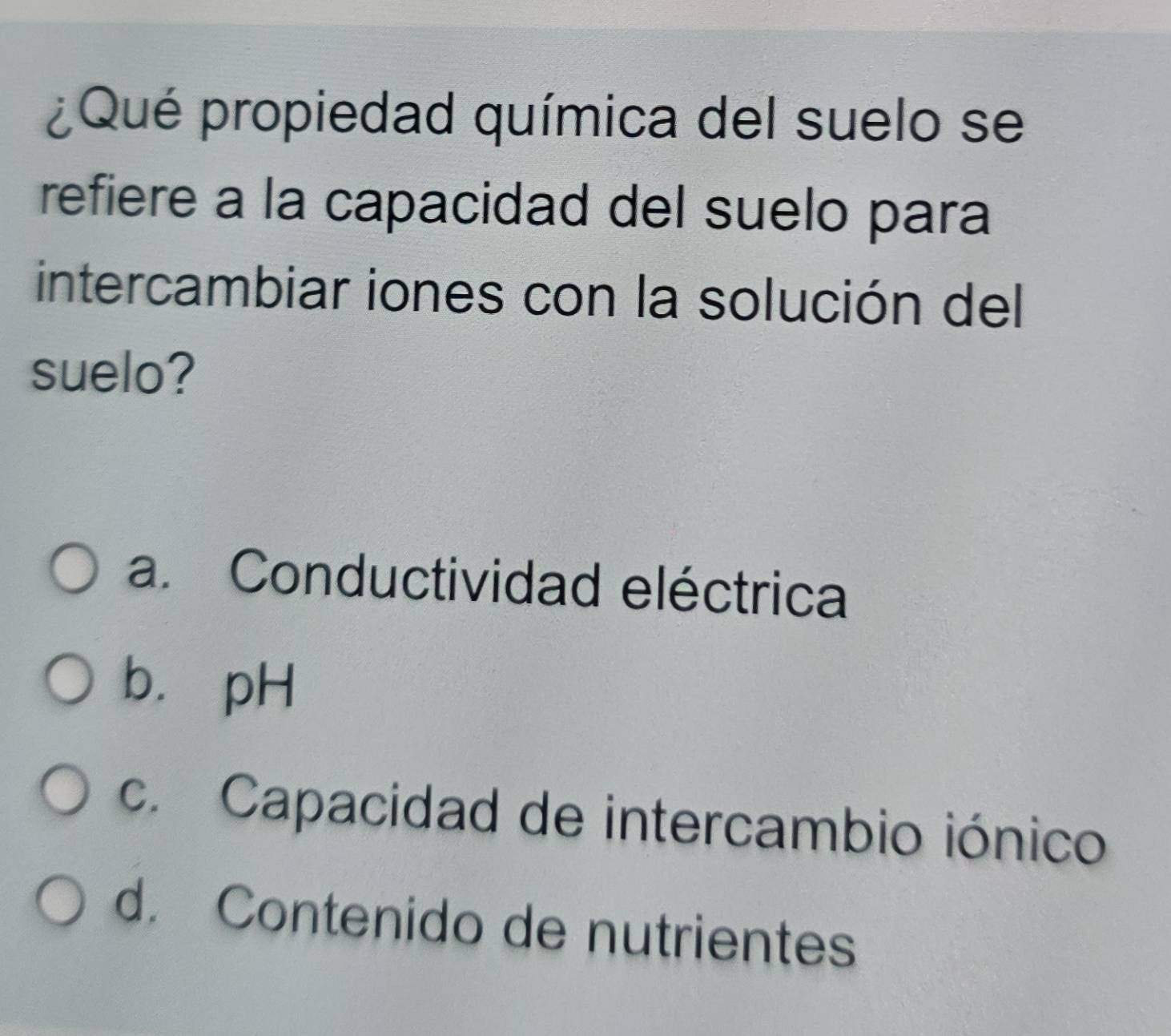 ¿Qué propiedad química del suelo se
refiere a la capacidad del suelo para
intercambiar iones con la solución del
suelo?
a. Conductividad eléctrica
b. pH
c. Capacidad de intercambio iónico
d. Contenido de nutrientes