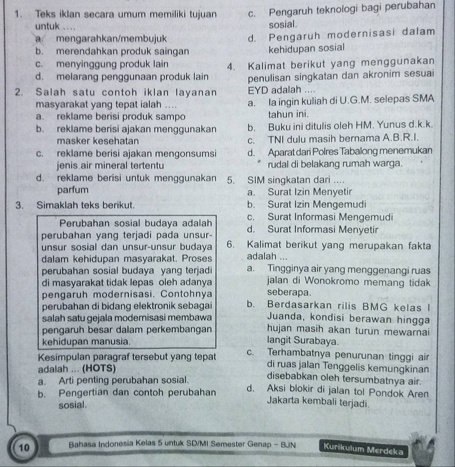 Teks iklan secara umum memiliki tujuan c. Pengaruh teknologi bagi perubahan
untuk .... sosial.
a mengarahkan/membujuk
d. Pengaruh modernisasi dalam
b. merendahkan produk saingan
kehidupan sosial
c. menyinggung produk lain 4. Kalimat berikut yang menggunakan
d. melarang penggunaan produk lain penulisan singkatan dan akronim sesuai
2. Salah satu contoh iklan layanan EYD adalah ....
masyarakat yang tepat ialah .... a. Ia ingin kuliah di U.G.M. selepas SMA
a. reklame berisi produk sampo tahun ini.
b. reklame berisi ajakan menggunakan b. Buku ini ditulis oleh HM. Yunus d.k.k.
masker kesehatan c. TNI dulu masih bernama A.B.R.I.
c. reklame berisi ajakan mengonsumsi d. Aparat dari Polres Tabalong menemukan
jenis air mineral tertentu rudal di belakang rumah warga.
d. reklame berisi untuk menggunakan 5. SIM singkatan dari ....
parfum a. Surat Izin Menyetir
3. Simaklah teks berikut. b. Surat Izin Mengemudi
Perubahan sosial budaya adalah c. Surat Informasi Mengemudi
perubahan yang terjadi pada unsur- d. Surat Informasi Menyetir
unsur sosial dan unsur-unsur budaya 6. Kalimat berikut yang merupakan fakta
dalam kehidupan masyarakat. Proses adalah ...
perubahan sosial budaya yang terjadi a. Tingginya air yang menggenangi ruas
di masyarakat tidak lepas oleh adanya jalan di Wonokromo memang tidak
pengaruh modernisasi. Contohnya seberapa.
perubahan di bidang elektronik sebagai b. Berdasarkan rilis BMG kelas I
salah satu gejala modernisasi membawa Juanda, kondisi berawan hingga
pengaruh besar dalam perkembangan hujan masih akan turun mewarnai
kehidupan manusia. langit Surabaya.
c. Terhambatnya penurunan tinggi air
Kesimpulan paragraf tersebut yang tepat di ruas jalan Tenggelis kemungkinan
adalah ... (HOTS)
disebabkan oleh tersumbatnya air.
a. Arti penting perubahan sosial. d. Aksi blokir di jalan tol Pondok Aren
b. Pengertian dan contoh perubahan
sosial.
Jakarta kembali terjadi.
10 Bahasa Indonesia Kelas 5 untuk SD/MI Semester Genap - BJN Kurikulum Merdeka