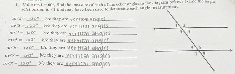 If the m∠ 1=60° , find the measure of each of the other angles in the diagram below? Name the angle 
relationship to ∠ 1 that may have been used to determine each angle measurement.
m∠ 2=120° b/c they are_
m<3= _  b/c they are _
m<4= _  b/c they are_
m∠ 5= _ b/c they are_
m<6= _  b/c they are_ 
_
m<7= _ b/c they are
m<8= _ b/c they are_