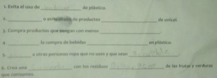 Evita el uso de_ de plástico. 
2._ o evita el uso de productos _de unícel. 
3. Compra productos que vengan con menos_ 
. 
4. _la compra de bebidas _en plástico. 
5-_ a otras personas ropa que no uses y que sean _. 
6. Crea una _con los residuos _de las frutas y verduras 
que consumes.